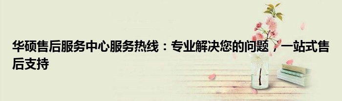 华硕售后服务中心服务热线：专业解决您的问题，一站式售后支持
