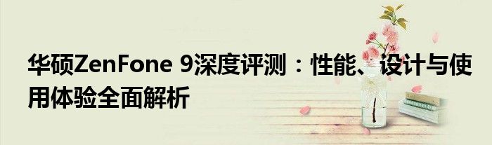 华硕ZenFone 9深度评测：性能、设计与使用体验全面解析