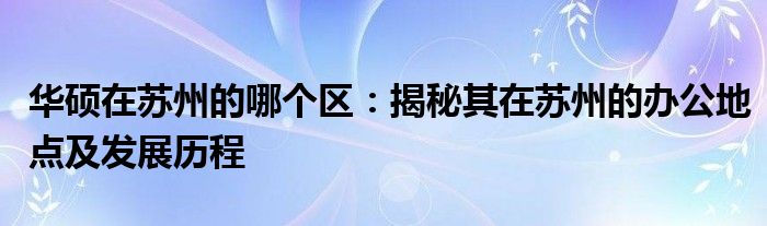 华硕在苏州的哪个区：揭秘其在苏州的办公地点及发展历程