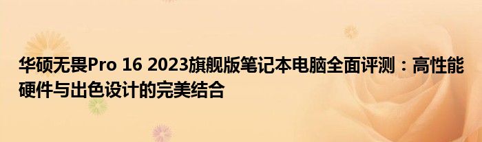 华硕无畏Pro 16 2023旗舰版笔记本电脑全面评测：高性能硬件与出色设计的完美结合